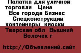 Палатка для уличной торговли › Цена ­ 6 000 - Все города Бизнес » Спецконструкции, контейнеры, киоски   . Тверская обл.,Вышний Волочек г.